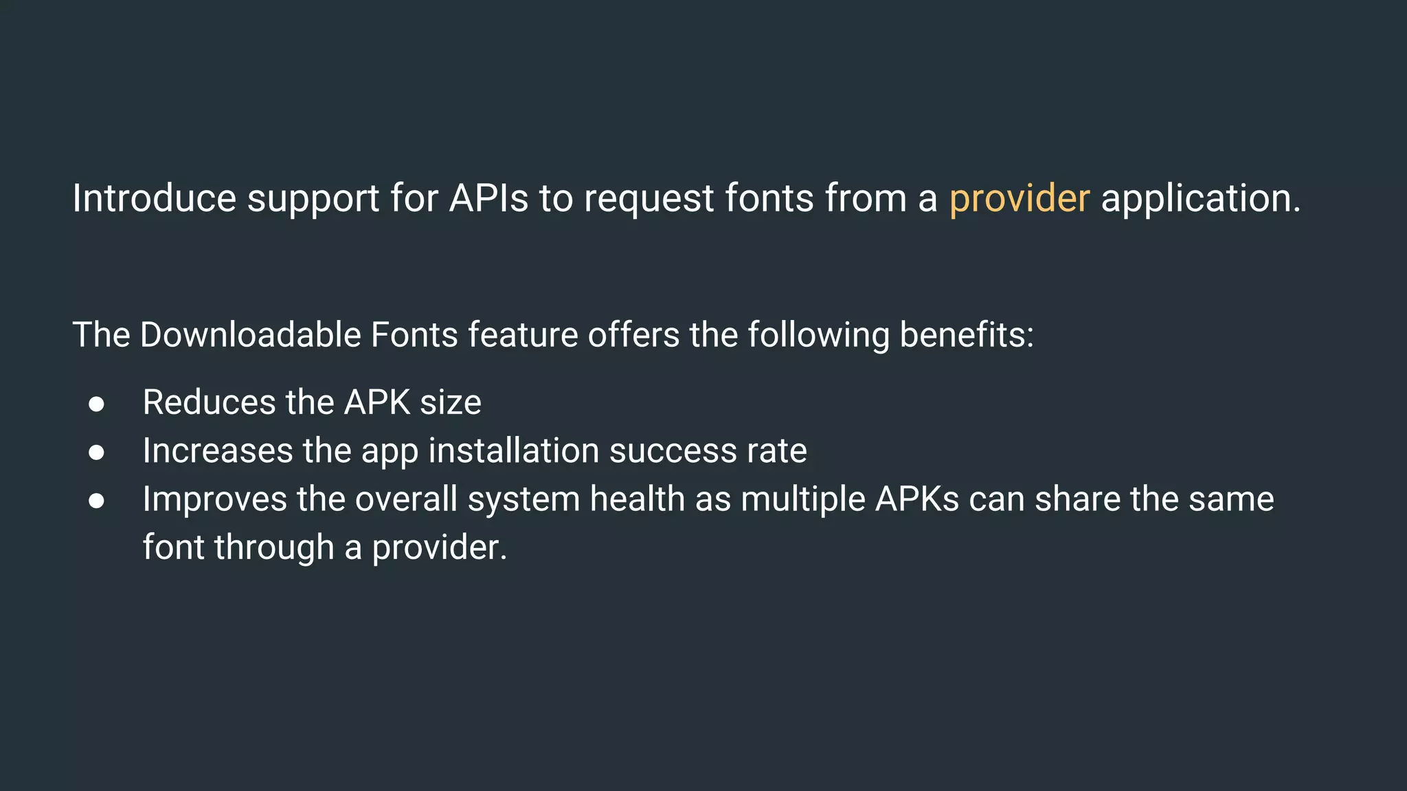Introduce support for APIs to request fonts from a provider application.
The Downloadable Fonts feature offers the following benefits:
● Reduces the APK size
● Increases the app installation success rate
● Improves the overall system health as multiple APKs can share the same
font through a provider.
 