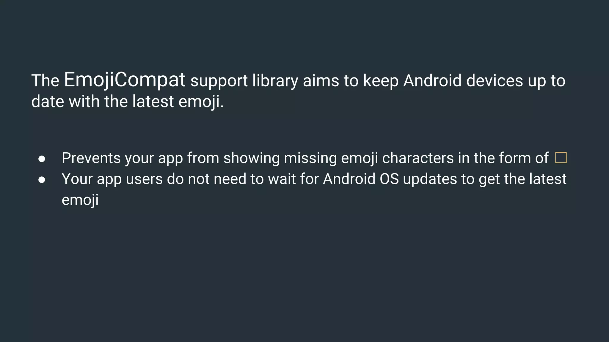 The EmojiCompat support library aims to keep Android devices up to
date with the latest emoji.
● Prevents your app from showing missing emoji characters in the form of ☐
● Your app users do not need to wait for Android OS updates to get the latest
emoji
 