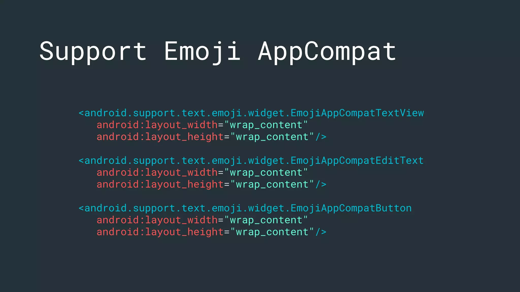 <android.support.text.emoji.widget.EmojiAppCompatTextView
android:layout_width="wrap_content"
android:layout_height="wrap_content"/>
<android.support.text.emoji.widget.EmojiAppCompatEditText
android:layout_width="wrap_content"
android:layout_height="wrap_content"/>
<android.support.text.emoji.widget.EmojiAppCompatButton
android:layout_width="wrap_content"
android:layout_height="wrap_content"/>
Support Emoji AppCompat
 
