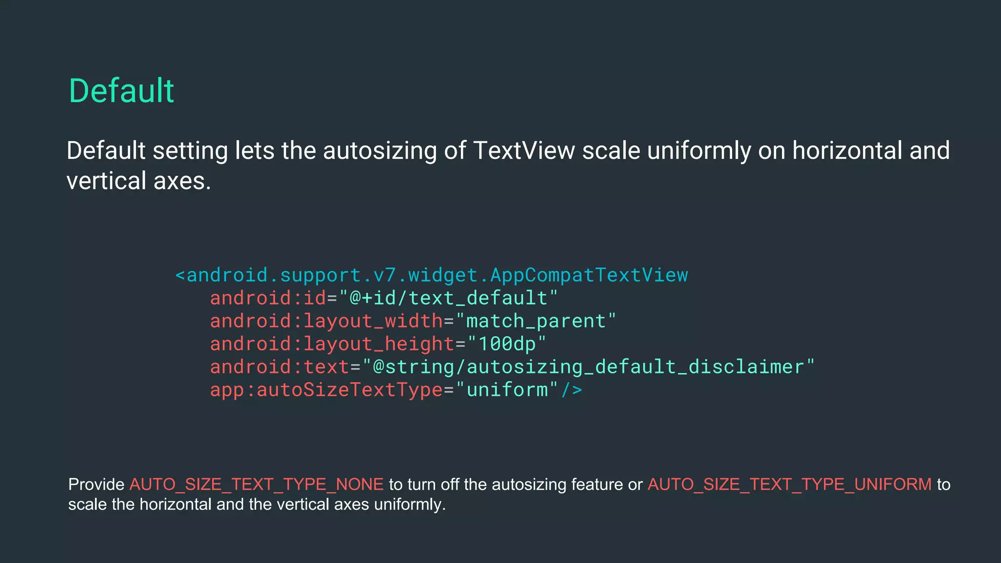 Default setting lets the autosizing of TextView scale uniformly on horizontal and
vertical axes.
<android.support.v7.widget.AppCompatTextView
android:id="@+id/text_default"
android:layout_width="match_parent"
android:layout_height="100dp"
android:text="@string/autosizing_default_disclaimer"
app:autoSizeTextType="uniform"/>
Default
Provide AUTO_SIZE_TEXT_TYPE_NONE to turn off the autosizing feature or AUTO_SIZE_TEXT_TYPE_UNIFORM to
scale the horizontal and the vertical axes uniformly.
 