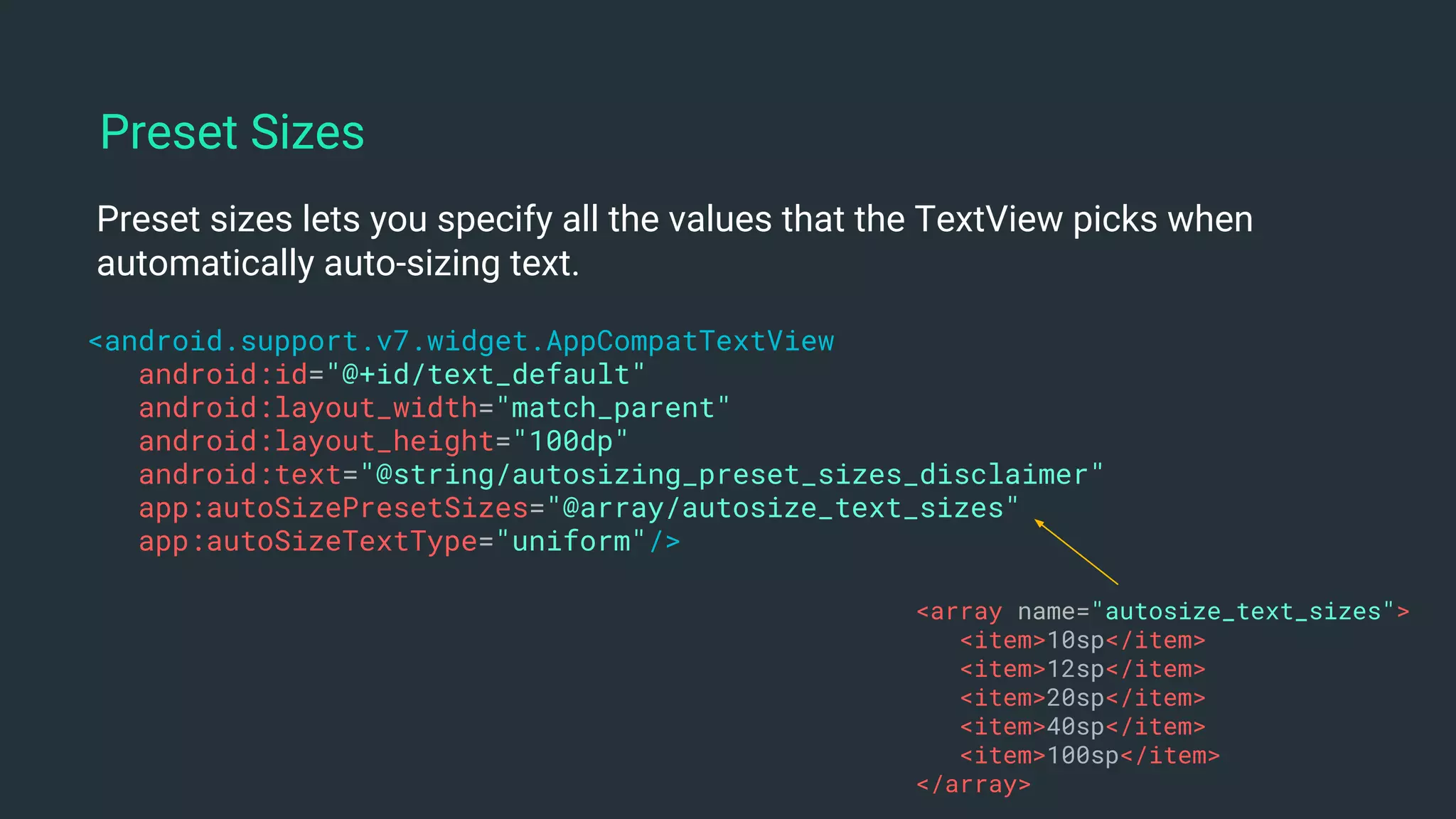 Preset sizes lets you specify all the values that the TextView picks when
automatically auto-sizing text.
<android.support.v7.widget.AppCompatTextView
android:id="@+id/text_default"
android:layout_width="match_parent"
android:layout_height="100dp"
android:text="@string/autosizing_preset_sizes_disclaimer"
app:autoSizePresetSizes="@array/autosize_text_sizes"
app:autoSizeTextType="uniform"/>
Preset Sizes
<array name="autosize_text_sizes">
<item>10sp</item>
<item>12sp</item>
<item>20sp</item>
<item>40sp</item>
<item>100sp</item>
</array>
 