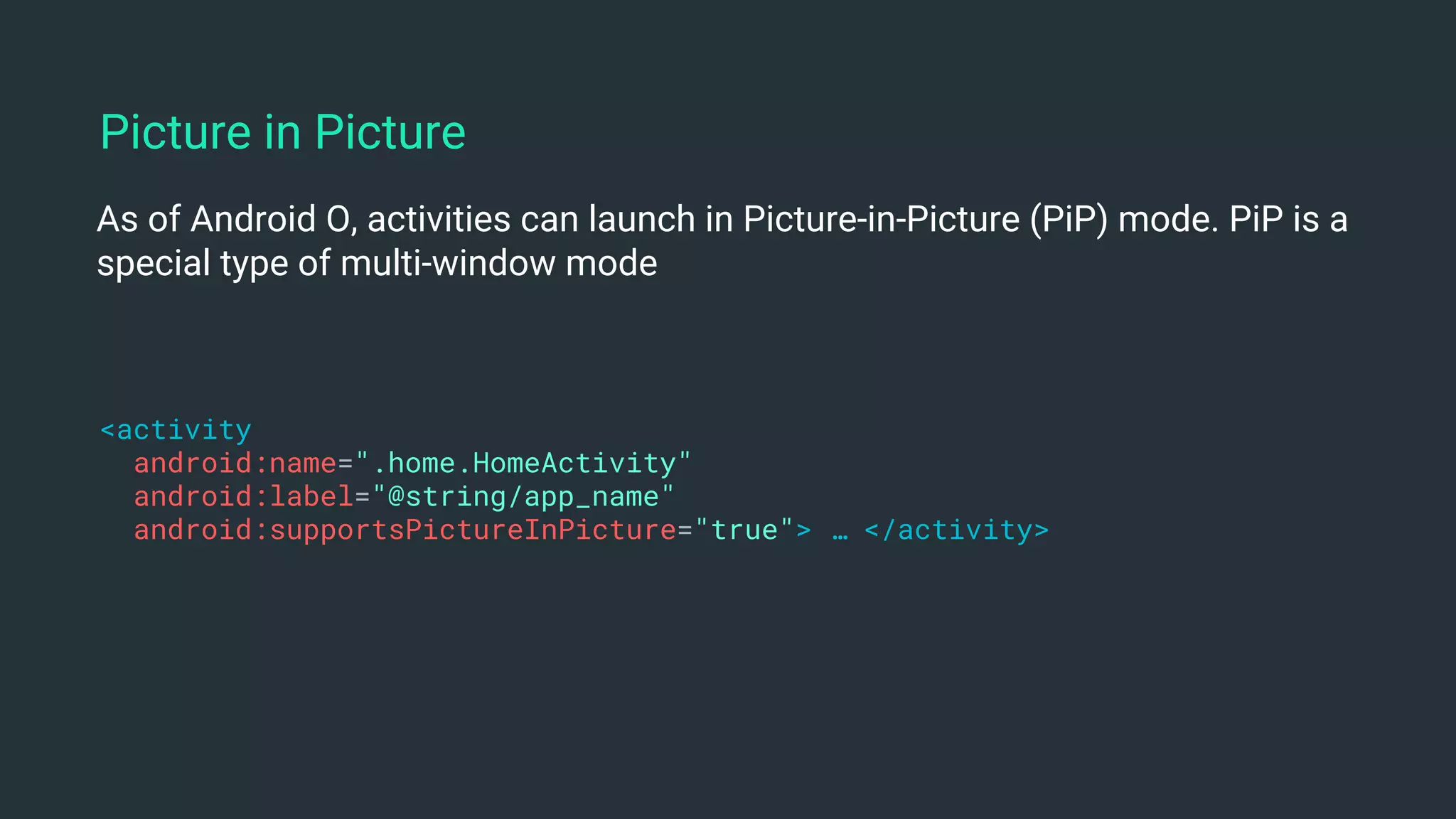As of Android O, activities can launch in Picture-in-Picture (PiP) mode. PiP is a
special type of multi-window mode
<activity
android:name=".home.HomeActivity"
android:label="@string/app_name"
android:supportsPictureInPicture="true"> … </activity>
Picture in Picture
 