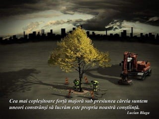 Cea mai copleşitoare forţă majoră sub presiunea căreia suntem
uneori constrânşi să lucrăm este propria noastră conştiinţă.
                                                   Lucian Blaga
 