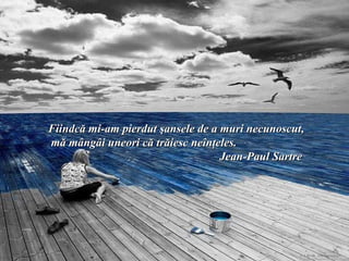 Fiindcă mi-am pierdut şansele de a muri necunoscut,
mă mângâi uneori că trăiesc neînţeles.
                                   Jean-Paul Sartre
 