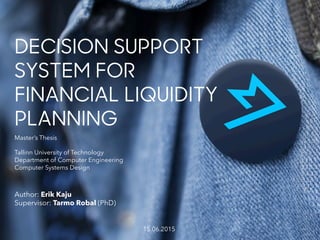 Master’s Thesis
Tallinn University of Technology
Department of Computer Engineering
Computer Systems Design
DECISION SUPPORT
SYSTEM FOR
FINANCIAL LIQUIDITY
PLANNING
Author: Erik Kaju
Supervisor: Tarmo Robal (PhD)
15.06.2015
 