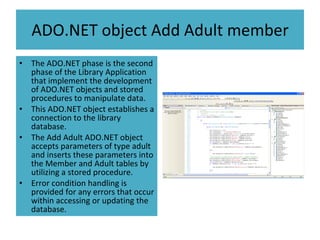 ADO.NET object Add Adult member The ADO.NET phase is the second phase of the Library Application that implement the development of ADO.NET objects and stored procedures to manipulate data. This ADO.NET object establishes a connection to the library database. The Add Adult ADO.NET object accepts parameters of type adult and inserts these parameters into the Member and Adult tables by utilizing a stored procedure. Error condition handling is provided for any errors that occur within accessing or updating the database. 