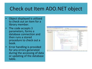 Check out Item ADO.NET object Object displayed is utilized to check out an item for a library member. The code accepts 3 parameters, forms a database connection and then runs a stored procedure to check out a book. Error handling is provided for any errors generated during the accessing of data or updating of the database table.  