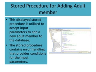 Stored Procedure for Adding Adult member This displayed stored procedure is utilized to accept input parameters to add a new adult member to the database. The stored procedure contains error handling that provides conditions for the input parameters.  