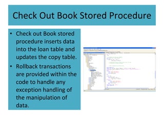 Check Out Book Stored Procedure Check out Book stored procedure inserts data into the loan table and updates the copy table. Rollback transactions are provided within the code to handle any exception handling of the manipulation of data. 