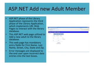 ASP.NET Add new Adult Member ASP.NET phase of the Library Application represents the third phase of the Library Application, which implements URL Web Pages to interact with the library database. This ASP.NET web page utilized to Add a new adult to the library database. This web page has mandatory entry fields for First Name, Last Name, Street, City, State and Zip. Error messages are displayed to the end user upon incorrect data entries into the text boxes.  