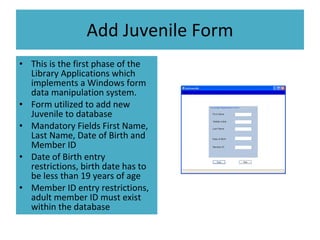 Add Juvenile Form This is the first phase of the Library Applications which implements a Windows form data manipulation system. Form utilized to add new Juvenile to database Mandatory Fields First Name, Last Name, Date of Birth and Member ID Date of Birth entry restrictions, birth date has to be less than 19 years of age Member ID entry restrictions, adult member ID must exist within the database 