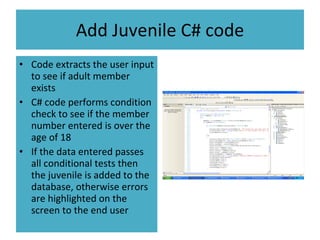 Add Juvenile C# code Code extracts the user input to see if adult member exists C# code performs condition check to see if the member number entered is over the age of 18 If the data entered passes all conditional tests then the juvenile is added to the database, otherwise errors are highlighted on the screen to the end user 