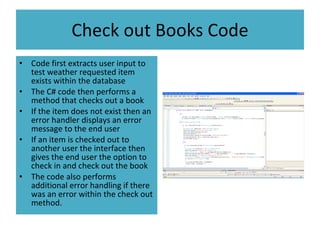 Check out Books Code Code first extracts user input to test weather requested item exists within the database The C# code then performs a method that checks out a book If the item does not exist then an error handler displays an error message to the end user If an item is checked out to another user the interface then gives the end user the option to check in and check out the book The code also performs additional error handling if there was an error within the check out method. 