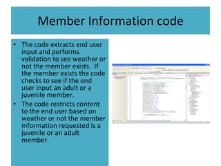 Member Information code The code extracts end user input and performs validation to see weather or not the member exists.  If the member exists the code checks to see if the end user input an adult or a juvenile member. The code restricts content to the end user based on weather or not the member information requested is a juvenile or an adult member. 