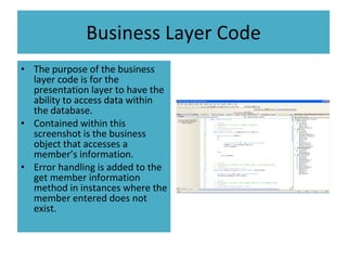 Business Layer Code The purpose of the business layer code is for the presentation layer to have the ability to access data within the database. Contained within this screenshot is the business object that accesses a member’s information. Error handling is added to the get member information method in instances where the member entered does not exist. 
