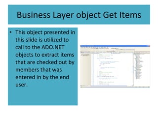 Business Layer object Get Items This object presented in this slide is utilized to call to the ADO.NET objects to extract items that are checked out by members that was entered in by the end user.  