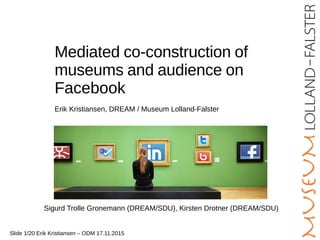 Mediated co-construction of
museums and audience on
Facebook
Erik Kristiansen, DREAM / Museum Lolland-Falster
Slide 1/20 Erik Kristiansen – ODM 17.11.2015
Sigurd Trolle Gronemann (DREAM/SDU), Kirsten Drotner (DREAM/SDU)
 