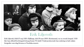 Erik Liljeroth
Erik Liljeroth, född 27 maj 1920 i Fjälkinge, död 29 mars 2009 i Kristianstad, var en svensk fotograf. 1958
blev han officiell hovfotograf åt kung Gustav VI Adolf. Totalt producerade han omkring en halv miljon
fotografier som idag förvaras av Nordiska museet.
 