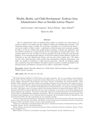 Wealth, Health, and Child Development: Evidence from
Administrative Data on Swedish Lottery Players
David Cesariniy
Erik Lindqvistz
Robert Östlingx
Björn Wallace{
March 10, 2015
Abstract
We use administrative data on Swedish lottery players to estimate the causal impact of
wealth on players’own health and their children’s health and developmental outcomes. Our
estimation sample is large, virtually free of attrition, and allows us to control for the factors –
such as the number of lottery tickets –conditional on which the prizes were randomly assigned.
In adults, we …nd no evidence that wealth impacts mortality or health care utilization, with
the possible exception of a small reduction in the consumption of mental health drugs. Our
estimates allow us to rule out e¤ects on 10-year mortality one sixth as large the cross-sectional
gradient. In our intergenerational analyses, we …nd that wealth increases children’s health care
utilization in the years following the lottery and may also reduce obesity risk. The e¤ects
on most other child outcomes, which include drug consumption, scholastic performance, and
skills, can usually be bounded to a tight interval around zero. Overall, our …ndings suggest
that correlations observed in a- uent, developed countries between (i) wealth and health or (ii)
parental income and children’s outcomes do not re‡ect a causal e¤ect of wealth.
Keywords: Health; Mortality; Health care; Child health; Child development; Human capital;
Wealth; Income; Lotteries.
JEL codes: D91, I10, I12, I14, J13, J24.
We thank seminar audiences at various places for helpful comments. We are also grateful to Dan Benjamin,
Dalton Conley, Tom Cunningham, George Davey Smith, Oskar Erixon, Jonathan Gruber, Jennifer Jennings, Sandy
Jencks, Magnus Johannesson, David Laibson, Rita Ginja, Matthew Notowidigdo, Per Petterson-Lidbom, Johan
Reutfors, Bruce Sacerdote, and Jonas Vlachos for stimulating comments and conversations that helped us improve
the paper, and to Richard Foltyn, Renjie Jiang, Krisztian Kovacs, Odd Lyssarides, Jeremy Roth, and Erik Tengbjörk
for research assistance. We are indebted to Kombilotteriet and Svenska Spel for very generously providing us with
their data. This paper is part of a project hosted by the Research Institute of Industrial Economics (IFN). We are
grateful to IFN Director Magnus Henrekson for his strong commitment to the project and to Marta Benkestock for
superb administrative assistance. The project is …nancially supported by two large grants from the Swedish Research
Council (VR) and Handelsbanken’s Research Foundations. We also gratefully acknowledge …nancial support from
the Russell Sage Foundation, the US National Science Foundation and the Swedish Council for Working Life, and
Social Research (FAS). We take responsibility for any remaining mistakes.
y
Center for Experimental Social Science, Department of Economics, New York University, USA, Division of Social
Science, New York University Abu Dhabi, Abu Dhabi, United Arab Emirates and Research Institute of Industrial
Economics (IFN), Stockholm, Sweden. E-mail: david.cesarini@nyu.edu.
z
Department of Economics, Stockholm School of Economics and Research Institute of Industrial Economics (IFN),
Stockholm, Sweden. E-mail: erik.lindqvist@hhs.se.
x
Robert Östling, Institute for International Economic Studies, Stockholm University, Stockholm, Sweden. E-mail:
robert.ostling@iies.su.se.
{
Björn Wallace, University of Cambridge, Cambridge, United Kingdom. E-mail: bfnw2@cam.ac.uk.
 