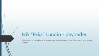 Erik ”Ekka” Lundin - daytrader
About me, my strengths and weaknesses as a person and how I designed my rules and
strategy
 