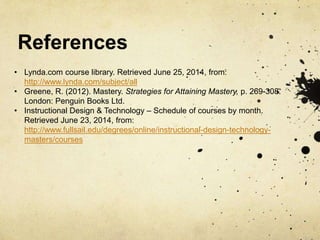 References
• Lynda.com course library. Retrieved June 25, 2014, from:
http://www.lynda.com/subject/all
• Greene, R. (2012). Mastery. Strategies for Attaining Mastery, p. 269-308.
London: Penguin Books Ltd.
• Instructional Design & Technology – Schedule of courses by month.
Retrieved June 23, 2014, from:
http://www.fullsail.edu/degrees/online/instructional-design-technology-
masters/courses
 