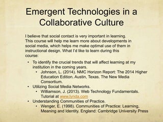 Emergent Technologies in a
Collaborative Culture
I believe that social contact is very important in learning.
This course will help me learn more about developments in
social media, which helps me make optimal use of them in
instructional design. What I’d like to learn during this
course:
• To identify the crucial trends that will affect learning at my
institution in the coming years.
• Johnson, L. (2014). NMC Horizon Report: The 2014 Higher
Education Edition. Austin, Texas. The New Media
Consortium.
• Utilizing Social Media Networks.
• Williamson, J. (2013). Web Technology Fundamentals.
Tutorial at www.lynda.com
• Understanding Communities of Practice.
• Wenger, E. (1998). Communities of Practice: Learning,
Meaning and Identity. England: Cambridge University Press
 