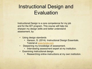 Instructional Design and
Evaluation
Instructional Design is a core competence for my job
and for the IDT program. This course will help me
sharpen my design skills and better understand
assessment, by:
• Using design standards
• Hanson, S. (2014). Instructional Design Essentials.
Tutorial at www.lynda.com
• Deepening my knowledge of assessment.
• Interviewing assessment expert at my institution.
• Examining instructional design.
• Researching online instructions at my own institution.
 