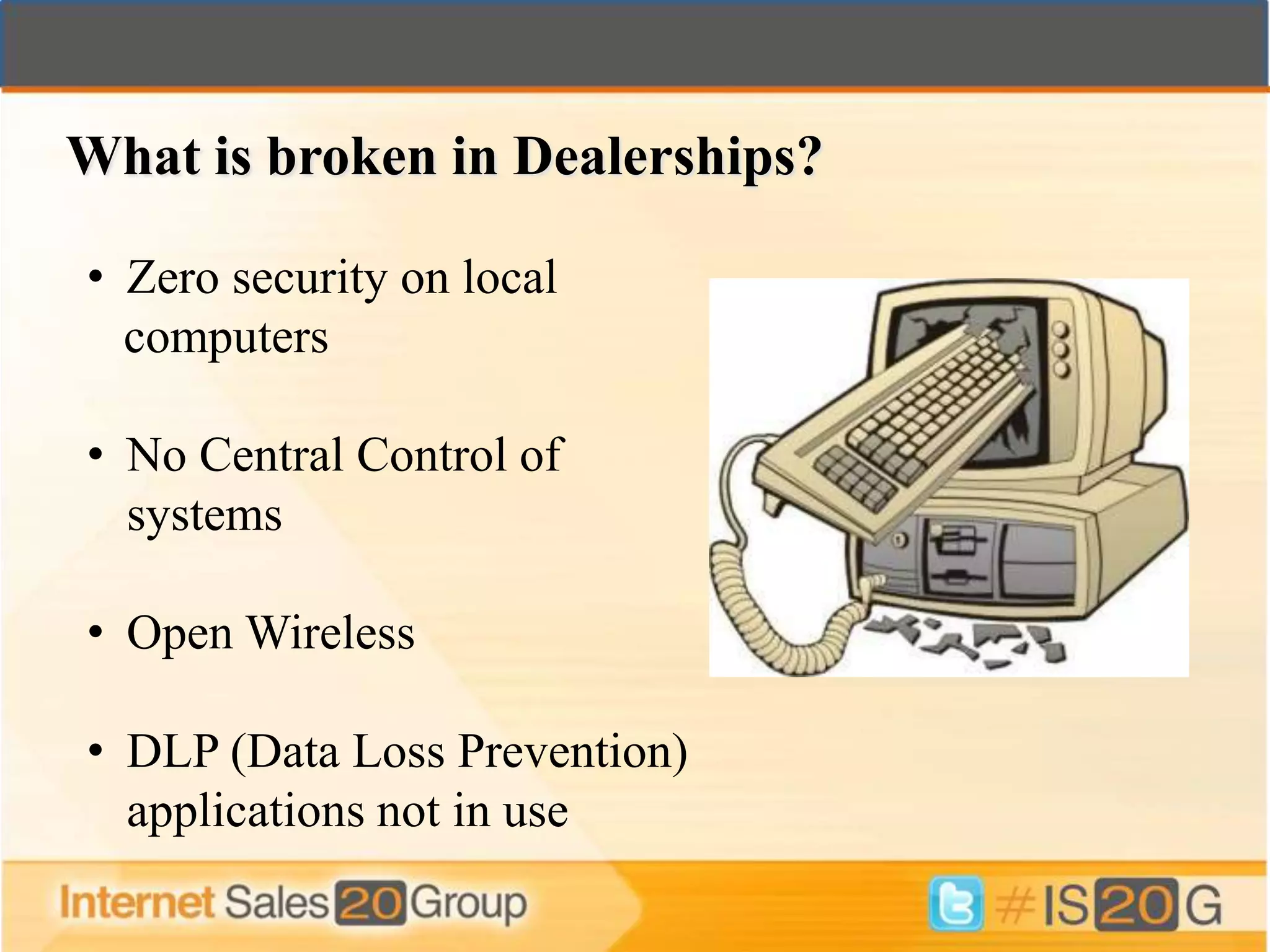 What is broken in Dealerships?

• Zero security on local
  computers

• No Central Control of
  systems

• Open Wireless

• DLP (Data Loss Prevention)
  applications not in use
 