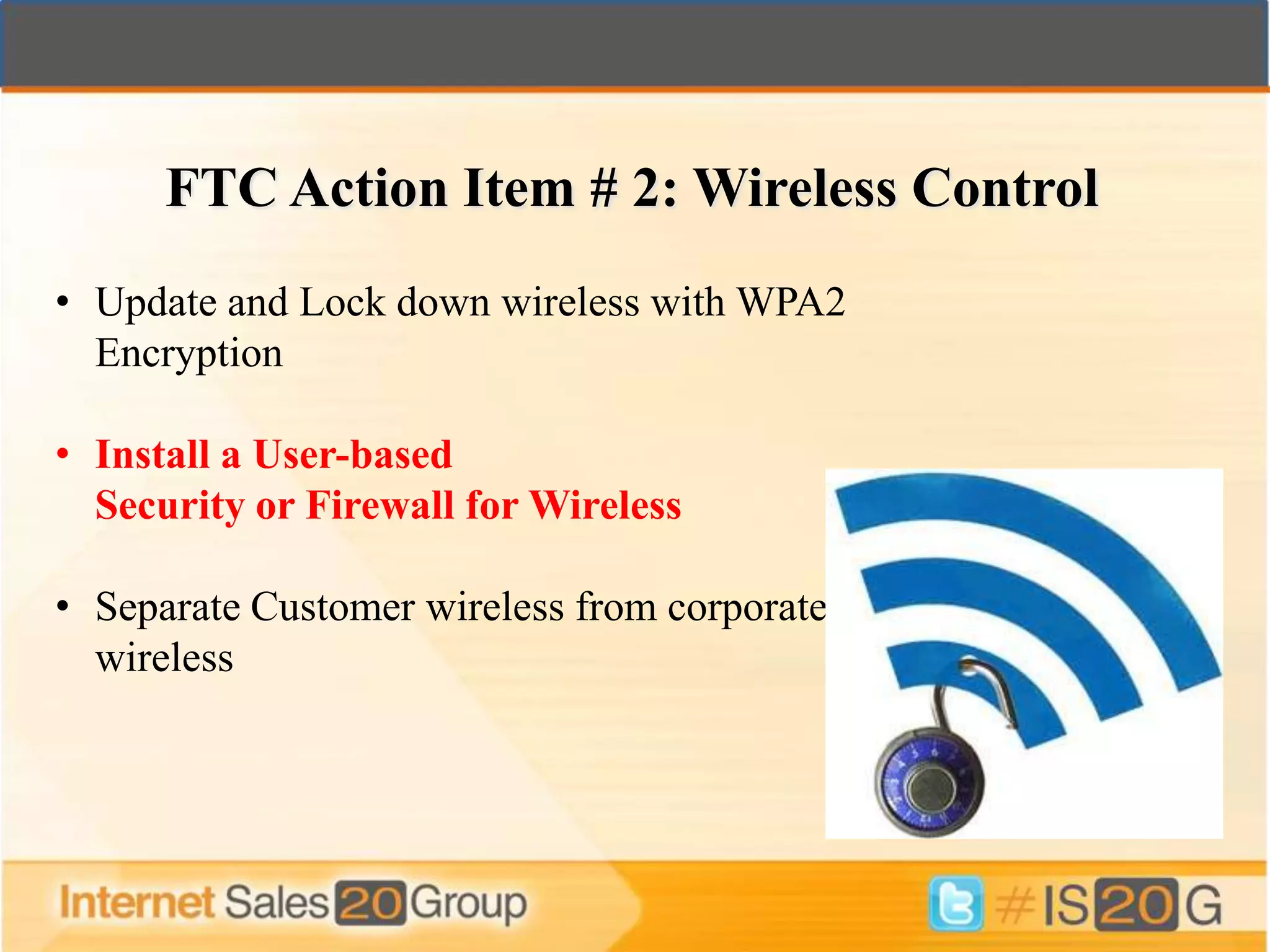 FTC Action Item # 2: Wireless Control
• Update and Lock down wireless with WPA2
  Encryption

• Install a User-based
  Security or Firewall for Wireless

• Separate Customer wireless from corporate
  wireless
 