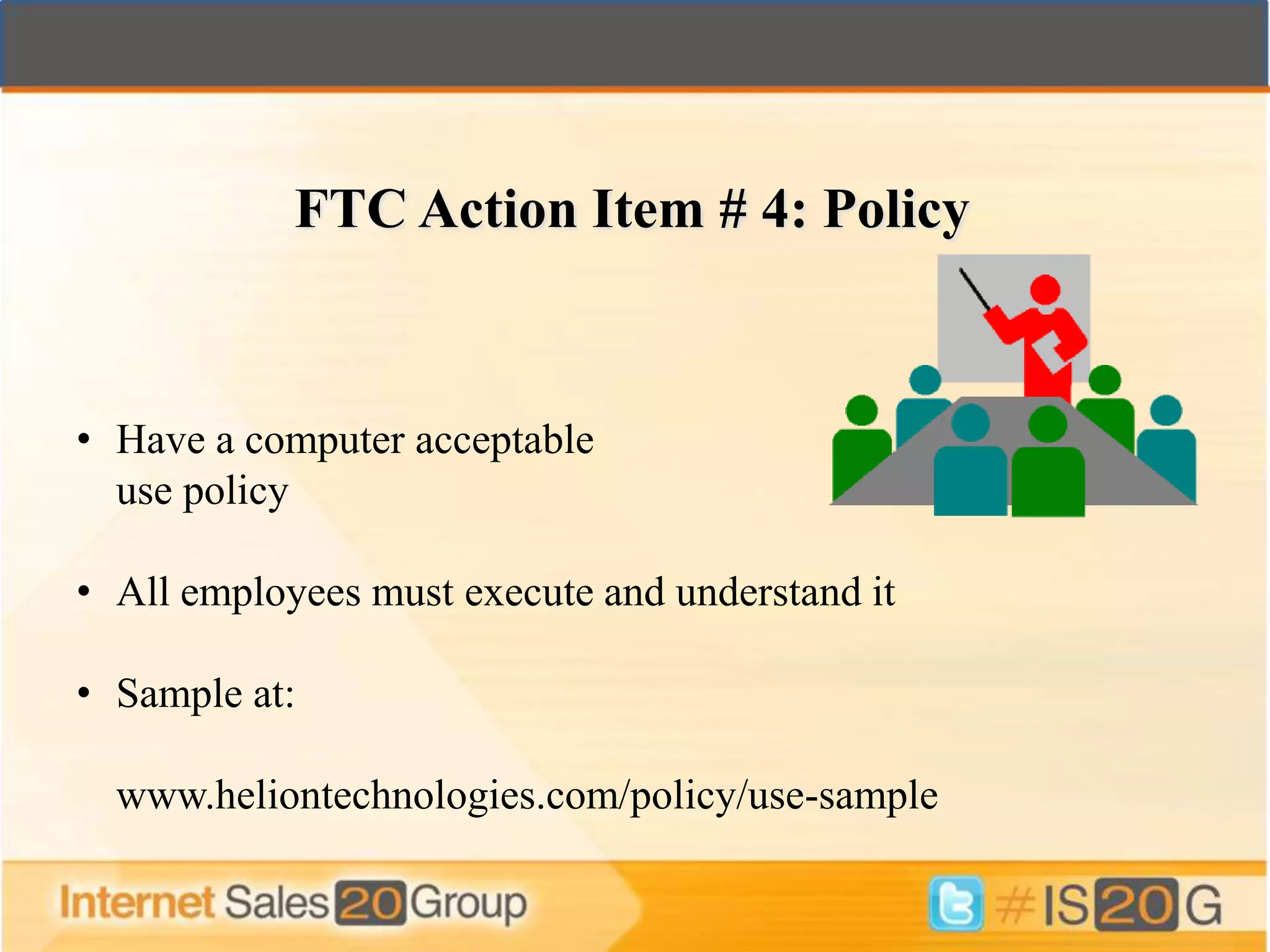 FTC Action Item # 4: Policy


• Have a computer acceptable
  use policy

• All employees must execute and understand it

• Sample at:

  www.heliontechnologies.com/policy/use-sample
 