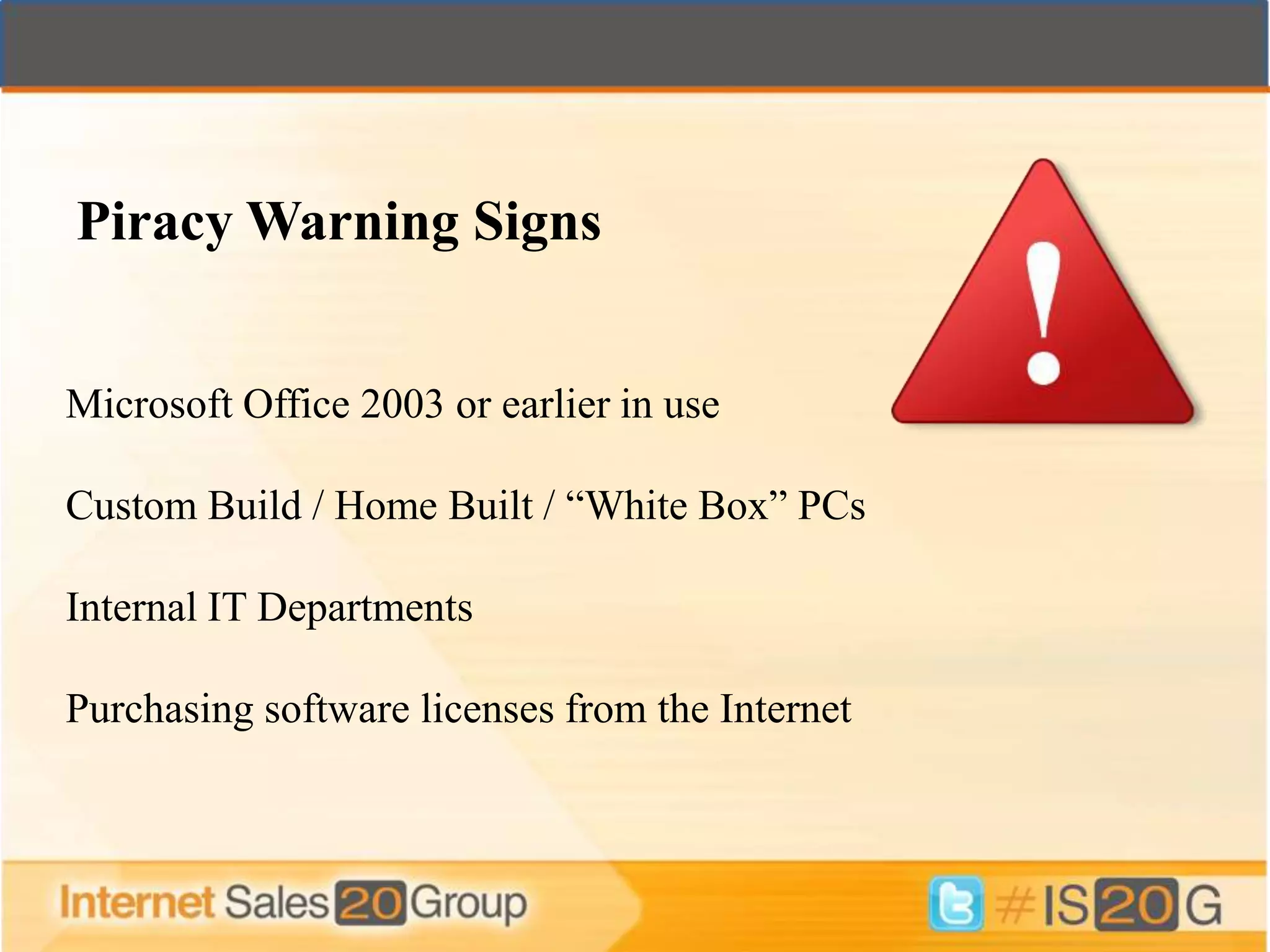 Piracy Warning Signs


Microsoft Office 2003 or earlier in use

Custom Build / Home Built / “White Box” PCs

Internal IT Departments

Purchasing software licenses from the Internet
 