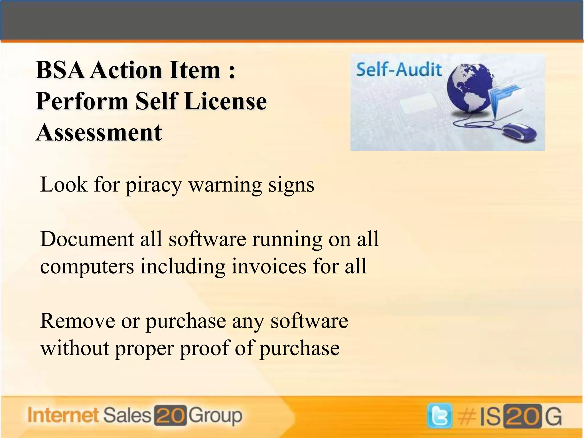 BSA Action Item :
Perform Self License
Assessment
Look for piracy warning signs

Document all software running on all
computers including invoices for all

Remove or purchase any software
without proper proof of purchase
 
