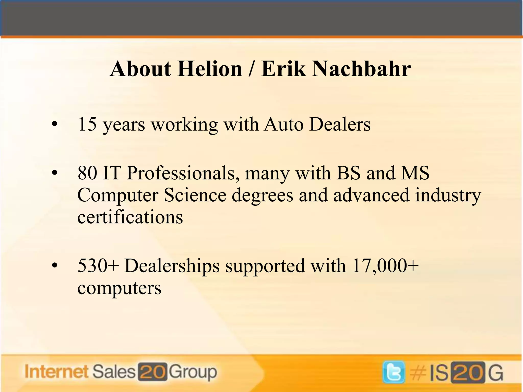 About Helion / Erik Nachbahr

• 15 years working with Auto Dealers

• 80 IT Professionals, many with BS and MS
  Computer Science degrees and advanced industry
  certifications

• 530+ Dealerships supported with 17,000+
  computers
 