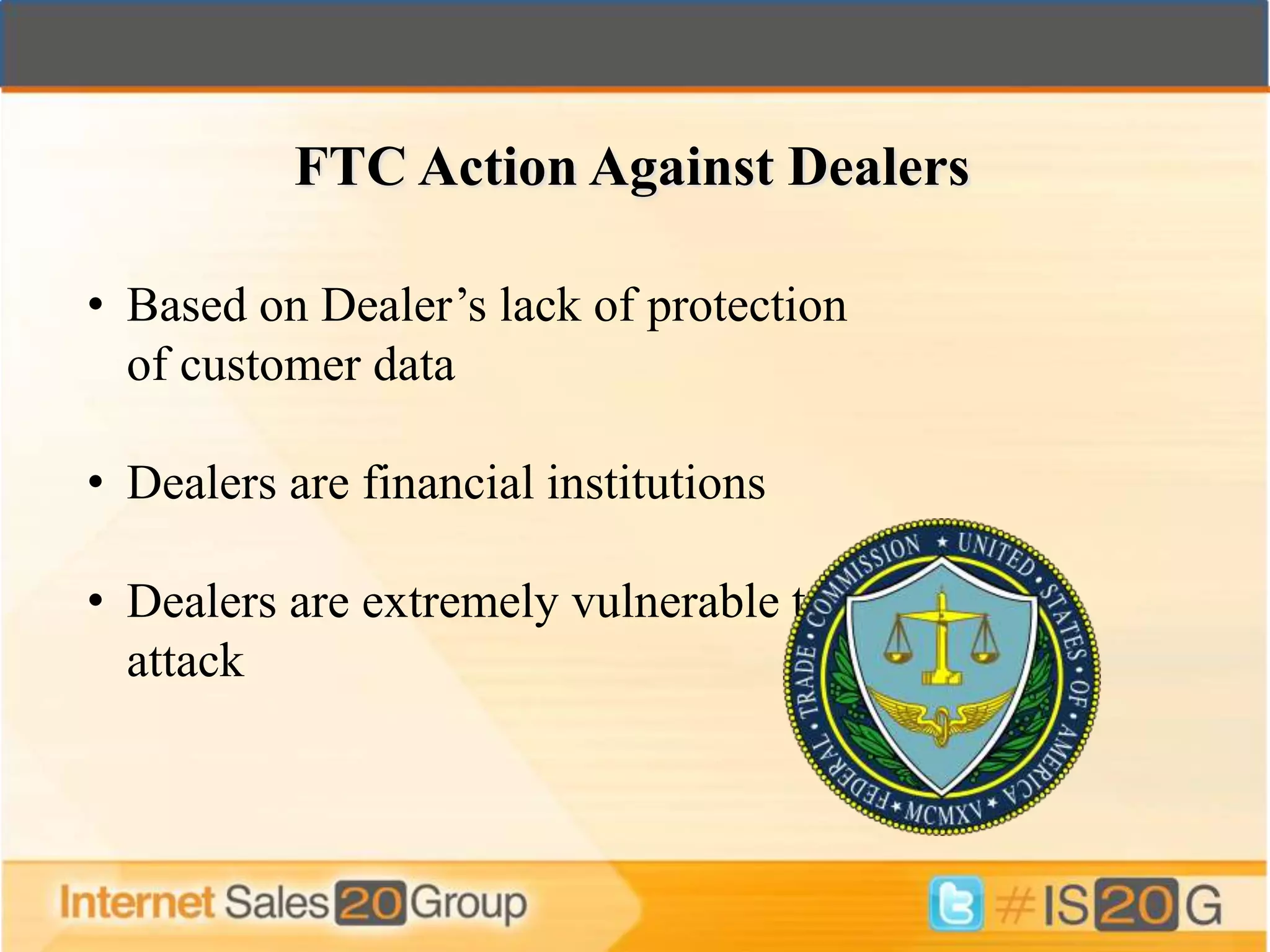 FTC Action Against Dealers

• Based on Dealer’s lack of protection
  of customer data

• Dealers are financial institutions

• Dealers are extremely vulnerable to
  attack
 
