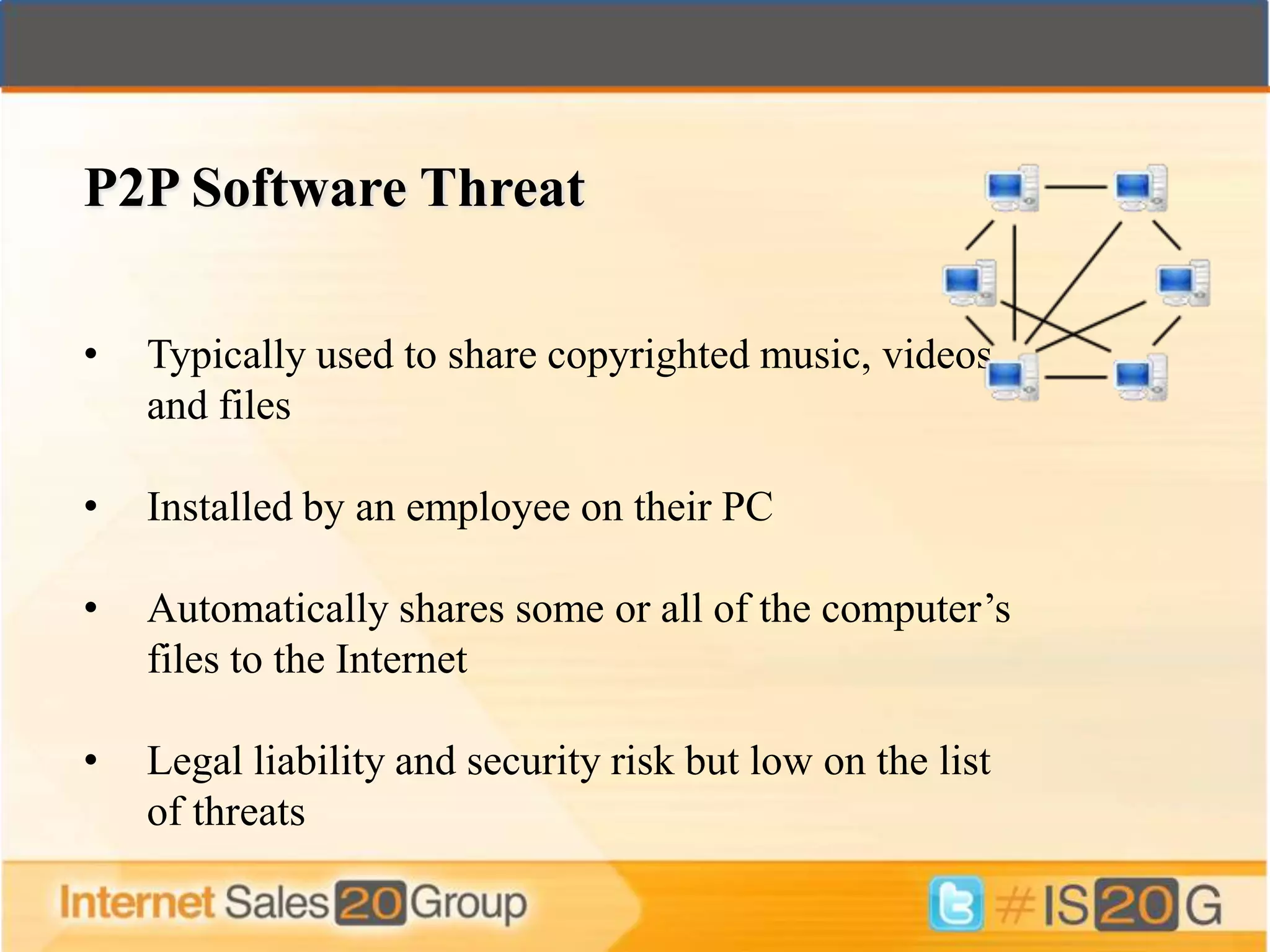 P2P Software Threat

•   Typically used to share copyrighted music, videos
    and files

•   Installed by an employee on their PC

•   Automatically shares some or all of the computer’s
    files to the Internet

•   Legal liability and security risk but low on the list
    of threats
 