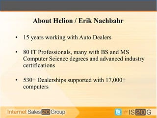 About Helion / Erik Nachbahr

• 15 years working with Auto Dealers

• 80 IT Professionals, many with BS and MS
  Computer Science degrees and advanced industry
  certifications

• 530+ Dealerships supported with 17,000+
  computers
 