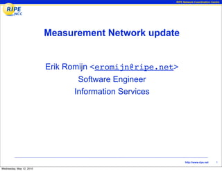 RIPE Network Coordination Centre




                          Measurement Network update


                          Erik Romijn <eromijn@ripe.net>
                                 Software Engineer
                                Information Services




                                                             http://www.ripe.net    1

Wednesday, May 12, 2010
 