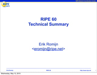 RIPE Network Coordination Centre




                               RIPE 60
                          Technical Summary



                               Erik Romijn
                           <eromijn@ripe.net>




      Erik Romijn                 RIPE 60              http://www.ripe.net     1

Wednesday, May 12, 2010
 