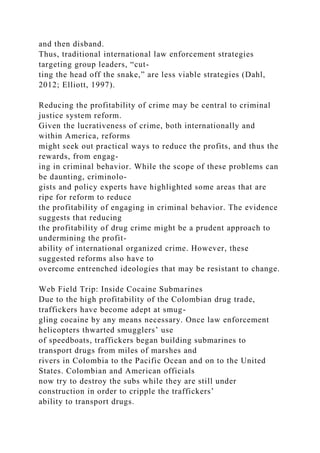 and then disband.
Thus, traditional international law enforcement strategies
targeting group leaders, “cut-
ting the head off the snake,” are less viable strategies (Dahl,
2012; Elliott, 1997).
Reducing the profitability of crime may be central to criminal
justice system reform.
Given the lucrativeness of crime, both internationally and
within America, reforms
might seek out practical ways to reduce the profits, and thus the
rewards, from engag-
ing in criminal behavior. While the scope of these problems can
be daunting, criminolo-
gists and policy experts have highlighted some areas that are
ripe for reform to reduce
the profitability of engaging in criminal behavior. The evidence
suggests that reducing
the profitability of drug crime might be a prudent approach to
undermining the profit-
ability of international organized crime. However, these
suggested reforms also have to
overcome entrenched ideologies that may be resistant to change.
Web Field Trip: Inside Cocaine Submarines
Due to the high profitability of the Colombian drug trade,
traffickers have become adept at smug-
gling cocaine by any means necessary. Once law enforcement
helicopters thwarted smugglers’ use
of speedboats, traffickers began building submarines to
transport drugs from miles of marshes and
rivers in Colombia to the Pacific Ocean and on to the United
States. Colombian and American officials
now try to destroy the subs while they are still under
construction in order to cripple the traffickers’
ability to transport drugs.
 