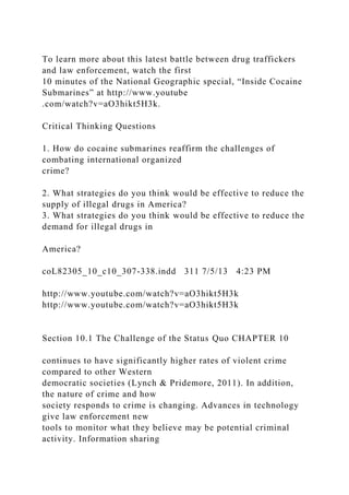 To learn more about this latest battle between drug traffickers
and law enforcement, watch the first
10 minutes of the National Geographic special, “Inside Cocaine
Submarines” at http://www.youtube
.com/watch?v=aO3hikt5H3k.
Critical Thinking Questions
1. How do cocaine submarines reaffirm the challenges of
combating international organized
crime?
2. What strategies do you think would be effective to reduce the
supply of illegal drugs in America?
3. What strategies do you think would be effective to reduce the
demand for illegal drugs in
America?
coL82305_10_c10_307-338.indd 311 7/5/13 4:23 PM
http://www.youtube.com/watch?v=aO3hikt5H3k
http://www.youtube.com/watch?v=aO3hikt5H3k
Section 10.1 The Challenge of the Status Quo CHAPTER 10
continues to have significantly higher rates of violent crime
compared to other Western
democratic societies (Lynch & Pridemore, 2011). In addition,
the nature of crime and how
society responds to crime is changing. Advances in technology
give law enforcement new
tools to monitor what they believe may be potential criminal
activity. Information sharing
 