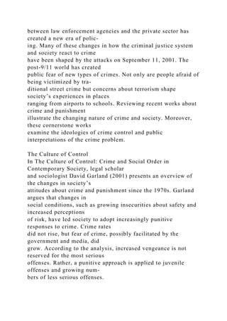 between law enforcement agencies and the private sector has
created a new era of polic-
ing. Many of these changes in how the criminal justice system
and society react to crime
have been shaped by the attacks on September 11, 2001. The
post-9/11 world has created
public fear of new types of crimes. Not only are people afraid of
being victimized by tra-
ditional street crime but concerns about terrorism shape
society’s experiences in places
ranging from airports to schools. Reviewing recent works about
crime and punishment
illustrate the changing nature of crime and society. Moreover,
these cornerstone works
examine the ideologies of crime control and public
interpretations of the crime problem.
The Culture of Control
In The Culture of Control: Crime and Social Order in
Contemporary Society, legal scholar
and sociologist David Garland (2001) presents an overview of
the changes in society’s
attitudes about crime and punishment since the 1970s. Garland
argues that changes in
social conditions, such as growing insecurities about safety and
increased perceptions
of risk, have led society to adopt increasingly punitive
responses to crime. Crime rates
did not rise, but fear of crime, possibly facilitated by the
government and media, did
grow. According to the analysis, increased vengeance is not
reserved for the most serious
offenses. Rather, a punitive approach is applied to juvenile
offenses and growing num-
bers of less serious offenses.
 
