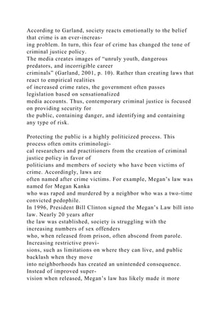 According to Garland, society reacts emotionally to the belief
that crime is an ever-increas-
ing problem. In turn, this fear of crime has changed the tone of
criminal justice policy.
The media creates images of “unruly youth, dangerous
predators, and incorrigible career
criminals” (Garland, 2001, p. 10). Rather than creating laws that
react to empirical realities
of increased crime rates, the government often passes
legislation based on sensationalized
media accounts. Thus, contemporary criminal justice is focused
on providing security for
the public, containing danger, and identifying and containing
any type of risk.
Protecting the public is a highly politicized process. This
process often omits criminologi-
cal researchers and practitioners from the creation of criminal
justice policy in favor of
politicians and members of society who have been victims of
crime. Accordingly, laws are
often named after crime victims. For example, Megan’s law was
named for Megan Kanka
who was raped and murdered by a neighbor who was a two-time
convicted pedophile.
In 1996, President Bill Clinton signed the Megan’s Law bill into
law. Nearly 20 years after
the law was established, society is struggling with the
increasing numbers of sex offenders
who, when released from prison, often abscond from parole.
Increasing restrictive provi-
sions, such as limitations on where they can live, and public
backlash when they move
into neighborhoods has created an unintended consequence.
Instead of improved super-
vision when released, Megan’s law has likely made it more
 