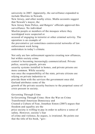 university in 2007. Apparently, the surveillance expanded to
include Muslims in Newark,
New Jersey, and other nearby cities. Media accounts suggest
that Newark’s mayor, the
New Jersey State Police, and Rutgers’ officials approved this
surveillance. No individual
Muslim people or members of the mosques where they
worshipped were suspected or
accused of engaging in terrorist or other criminal activity. The
operation is an example of
the preventative yet sometimes controversial networks of law
enforcement work being
undertaken in today’s climate.
Not only are law enforcement agencies creating new alliances,
but within society crime
control is becoming increasingly commercialized. Private
police, security guards, private
security systems installed in homes, and private prisons are
more common. While security
was once the responsibility of the state, private citizens are
relying on private industries to
provide them with the services the government once did.
Garland attributes some of the
growth of the private security business to the perpetual sense of
crisis present in society.
Governing Through Crime
In Governing Through Crime: How the War on Crime
Transformed American Democracy and
Created a Culture of Fear, Jonathan Simon (2007) argues that
freedom and equality are the
price society is willing to pay in order to achieve a sense of
safety. However, society’s fear
of crime and violence, he argues, is irrational. He points out
that the title of his book, “gov-
 