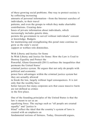 of these growing social problems. One way to protect society is
by collecting increasing
amounts of personal information—from the Internet searches of
individuals, to their travel
patterns, and even the groups to which they make charitable
contributions. Creating data-
bases of private information about individuals, which
increasingly includes genetic data,
permits the government to surveil without individuals’ consent
or knowledge. Budgets
for maintaining and strengthening this penal state continue to
grow as the state’s social
support or welfare role diminishes.
With Liberty and Justice for Some
In With Liberty and Justice for Some: How the Law is Used to
Destroy Equality and Protect the
Powerful, Glenn Greenwald (2011) outlines the inequalities that
permeate the United States’
criminal justice system. He argues that not only do people with
political and economic
power have advantages within the criminal justice system but
they are actually allowed
to break the law, largely without legal consequences. It is not
only that the wealthy have
better lawyers but many corporate acts that cause massive harm
are not defined as crimes
in the first place.
One of the founding principles of the United States is that the
law is meant to act as an
equalizing force. The sayings such as “all people are created
equally” and “justice is
blind” reflect the ideal that the country’s system of laws is
created with an emphasis on
fundamental notions of fairness. Today, Greenwald argues,
 