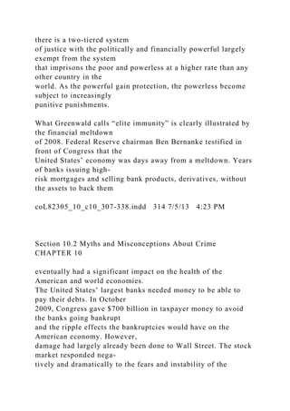 there is a two-tiered system
of justice with the politically and financially powerful largely
exempt from the system
that imprisons the poor and powerless at a higher rate than any
other country in the
world. As the powerful gain protection, the powerless become
subject to increasingly
punitive punishments.
What Greenwald calls “elite immunity” is clearly illustrated by
the financial meltdown
of 2008. Federal Reserve chairman Ben Bernanke testified in
front of Congress that the
United States’ economy was days away from a meltdown. Years
of banks issuing high-
risk mortgages and selling bank products, derivatives, without
the assets to back them
coL82305_10_c10_307-338.indd 314 7/5/13 4:23 PM
Section 10.2 Myths and Misconceptions About Crime
CHAPTER 10
eventually had a significant impact on the health of the
American and world economies.
The United States’ largest banks needed money to be able to
pay their debts. In October
2009, Congress gave $700 billion in taxpayer money to avoid
the banks going bankrupt
and the ripple effects the bankruptcies would have on the
American economy. However,
damage had largely already been done to Wall Street. The stock
market responded nega-
tively and dramatically to the fears and instability of the
 