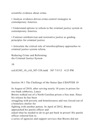 scientific evidence about crime.
• Analyze evidence-driven crime-control strategies in
contemporary America.
• Understand options to reform to the criminal justice system in
contemporary America.
• Contrast retributivism and restorative justice as guiding
principles for criminal justice.
• Articulate the critical role of interdisciplinary approaches to
criminal justice system reform.
Reducing Crime and Reforming
the Criminal Justice System
10
coL82305_10_c10_307-338.indd 307 7/5/13 4:23 PM
Section 10.1 The Challenge of the Status Quo CHAPTER 10
In August of 2010, after serving nearly 10 years in prison for
two bank robberies, Lance
Brown walked out of a North Carolina prison a free man. Since
his release he has been
struggling with poverty and homelessness and was forced out of
a homeless shelter for
fighting with another patron. In April of 2012, Brown
approached his parole officer and
asked what he needed to do to get put back in prison! His parole
officer referred him to
a series of agencies and support services that Brown did not
 