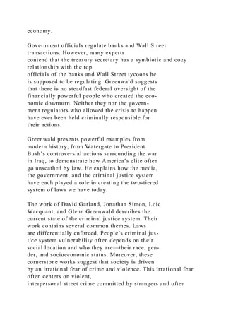 economy.
Government officials regulate banks and Wall Street
transactions. However, many experts
contend that the treasury secretary has a symbiotic and cozy
relationship with the top
officials of the banks and Wall Street tycoons he
is supposed to be regulating. Greenwald suggests
that there is no steadfast federal oversight of the
financially powerful people who created the eco-
nomic downturn. Neither they nor the govern-
ment regulators who allowed the crisis to happen
have ever been held criminally responsible for
their actions.
Greenwald presents powerful examples from
modern history, from Watergate to President
Bush’s controversial actions surrounding the war
in Iraq, to demonstrate how America’s elite often
go unscathed by law. He explains how the media,
the government, and the criminal justice system
have each played a role in creating the two-tiered
system of laws we have today.
The work of David Garland, Jonathan Simon, Loic
Wacquant, and Glenn Greenwald describes the
current state of the criminal justice system. Their
work contains several common themes. Laws
are differentially enforced. People’s criminal jus-
tice system vulnerability often depends on their
social location and who they are—their race, gen-
der, and socioeconomic status. Moreover, these
cornerstone works suggest that society is driven
by an irrational fear of crime and violence. This irrational fear
often centers on violent,
interpersonal street crime committed by strangers and often
 