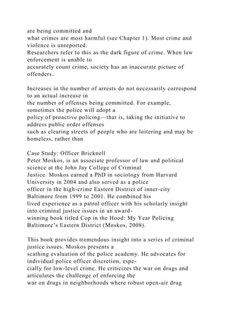 are being committed and
what crimes are most harmful (see Chapter 1). Most crime and
violence is unreported.
Researchers refer to this as the dark figure of crime. When law
enforcement is unable to
accurately count crime, society has an inaccurate picture of
offenders.
Increases in the number of arrests do not necessarily correspond
to an actual increase in
the number of offenses being committed. For example,
sometimes the police will adopt a
policy of proactive policing—that is, taking the initiative to
address public order offenses
such as clearing streets of people who are loitering and may be
homeless, rather than
Case Study: Officer Bricknell
Peter Moskos, is an associate professor of law and political
science at the John Jay College of Criminal
Justice. Moskos earned a PhD in sociology from Harvard
University in 2004 and also served as a police
officer in the high-crime Eastern District of inner-city
Baltimore from 1999 to 2001. He combined his
lived experience as a patrol officer with his scholarly insight
into criminal justice issues in an award-
winning book titled Cop in the Hood: My Year Policing
Baltimore’s Eastern District (Moskos, 2008).
This book provides tremendous insight into a series of criminal
justice issues. Moskos presents a
scathing evaluation of the police academy. He advocates for
individual police officer discretion, espe-
cially for low-level crime. He criticizes the war on drugs and
articulates the challenge of enforcing the
war on drugs in neighborhoods where robust open-air drug
 