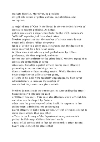 markets flourish. Moreover, he provides
insight into issues of police culture, socialization, and
corruption.
A major theme of Cop in the Hood, is the controversial role of
arrests in modern policing. As noted,
police arrests are a major contributor to the UCR, America’s
“official” repository of data about crime.
Moskos emphasizes that the number of arrests made do not
necessarily always reflect the preva-
lence of crime in a given area. He argues that the decision to
make an arrest for a low-level crime
is often somewhat arbitrary and guided more by officer
preference, the time required, and other
factors that are arbitrary to the crime itself. Moskos argued that
arrests are appropriate in some
situations, but often a patrol officer can be more effective
preventing crime or resolving conten-
tious situations without making arrests. While Moskos was
never subject to an official arrest quota,
officers in his unit were regularly encouraged by high-level
administrators to increase the number of
arrests that they made in a given month.
Moskos demonstrates the controversies surrounding the arrest-
based initiative through the case
of Officer Bricknell. This case also illustrates how official data
on crime can be shaped by factors
other than the prevalence of crime itself. In response to law
enforcement administrators encouraging
patrol officers to make more arrests, Officer Bricknell set out to
make more arrests than any other
officer in the history of the department in any one-month
period. In February, Officer Bricknell made
a total of 26 arrests and in fact set the monthly arrest record.
Every single one of his arrests that
 