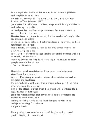 It is a myth that white-collar crimes do not cause significant
and tangible harm to indi-
viduals and society. In The Rich Get Richer, The Poor Get
Prison, Jeffrey Reiman (2007)
points out that white-collar crime, perpetrated through business
and industry, in medi-
cal malpractice, and by the government, does more harm to
society than street crime.
Greater damage is done to society by the number of people who
are injured and killed
in industrial accidents, medical procedures gone wrong, and lost
retirement and invest-
ments funds, for example, than is done by street crime each
year. While people are
socialized to fear the stranger lurking around the corner waiting
to attack, the decisions
made by executives may have more negative effects on more
people than do the actions
of street offenders.
Hazardous work conditions and consumer products cause
significant harm to our
society. For example, workers exposed to substances such as
asbestos and lead have
long-term health problems. The workers who cleared the piles
of debris from the destruc-
tion of the attacks on the Twin Towers on 9/11 continue their
legal battles with the gov-
ernment, which denies that any of their health problems are
related to their work. The
mining industry is one of the most dangerous with mine
collapses causing fatalities on
a regular basis.
Food products are another source of danger to the general
public. During the summer of
 